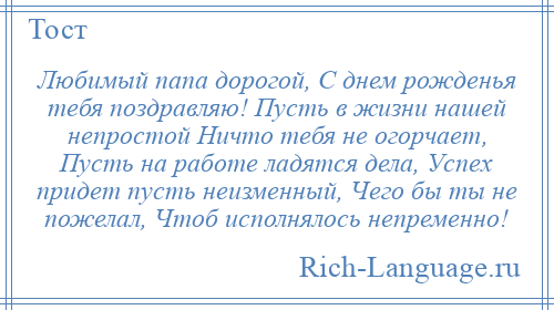 
    Любимый папа дорогой, С днем рожденья тебя поздравляю! Пусть в жизни нашей непростой Ничто тебя не огорчает, Пусть на работе ладятся дела, Успех придет пусть неизменный, Чего бы ты не пожелал, Чтоб исполнялось непременно!