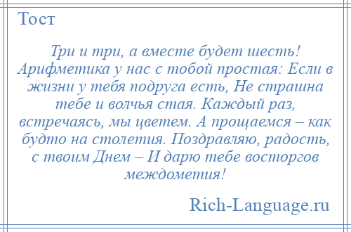 
    Три и три, а вместе будет шесть! Арифметика у нас с тобой простая: Если в жизни у тебя подруга есть, Не страшна тебе и волчья стая. Каждый раз, встречаясь, мы цветем. А прощаемся – как будто на столетия. Поздравляю, радость, с твоим Днем – И дарю тебе восторгов междометия!