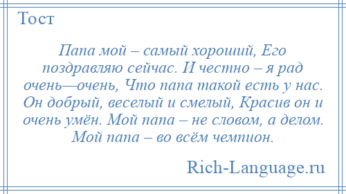 
    Папа мой – самый хороший, Его поздравляю сейчас. И честно – я рад очень—очень, Что папа такой есть у нас. Он добрый, веселый и смелый, Красив он и очень умён. Мой папа – не словом, а делом. Мой папа – во всём чемпион.