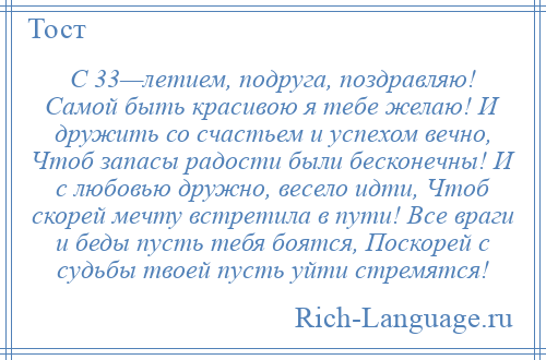 
    С 33—летием, подруга, поздравляю! Самой быть красивою я тебе желаю! И дружить со счастьем и успехом вечно, Чтоб запасы радости были бесконечны! И с любовью дружно, весело идти, Чтоб скорей мечту встретила в пути! Все враги и беды пусть тебя боятся, Поскорей с судьбы твоей пусть уйти стремятся!