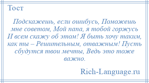 
    Подскажешь, если ошибусь, Поможешь мне советом, Мой папа, я тобой горжусь И всем скажу об этом! Я быть хочу таким, как ты – Решительным, отважным! Пусть сбудутся твои мечты, Ведь это тоже важно.