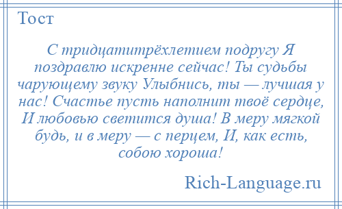 
    С тридцатитрёхлетием подругу Я поздравлю искренне сейчас! Ты судьбы чарующему звуку Улыбнись, ты — лучшая у нас! Счастье пусть наполнит твоё сердце, И любовью светится душа! В меру мягкой будь, и в меру — с перцем, И, как есть, собою хороша!