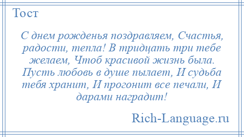 
    С днем рожденья поздравляем, Счастья, радости, тепла! В тридцать три тебе желаем, Чтоб красивой жизнь была. Пусть любовь в душе пылает, И судьба тебя хранит, И прогонит все печали, И дарами наградит!