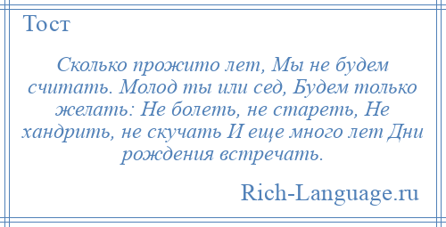 
    Сколько прожито лет, Мы не будем считать. Молод ты или сед, Будем только желать: Не болеть, не стареть, Не хандрить, не скучать И еще много лет Дни рождения встречать.