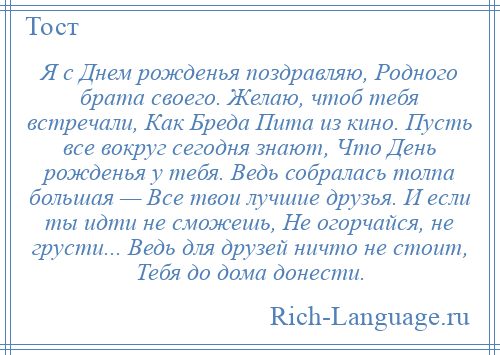 
    Я с Днем рожденья поздравляю, Родного брата своего. Желаю, чтоб тебя встречали, Как Бреда Пита из кино. Пусть все вокруг сегодня знают, Что День рожденья у тебя. Ведь собралась толпа большая — Все твои лучшие друзья. И если ты идти не сможешь, Не огорчайся, не грусти... Ведь для друзей ничто не стоит, Тебя до дома донести.