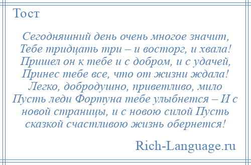 
    Сегодняшний день очень многое значит, Тебе тридцать три – и восторг, и хвала! Пришел он к тебе и с добром, и с удачей, Принес тебе все, что от жизни ждала! Легко, добродушно, приветливо, мило Пусть леди Фортуна тебе улыбнется – И с новой страницы, и с новою силой Пусть сказкой счастливою жизнь обернется!