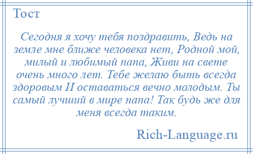 
    Сегодня я хочу тебя поздравить, Ведь на земле мне ближе человека нет, Родной мой, милый и любимый папа, Живи на свете очень много лет. Тебе желаю быть всегда здоровым И оставаться вечно молодым. Ты самый лучший в мире папа! Так будь же для меня всегда таким.