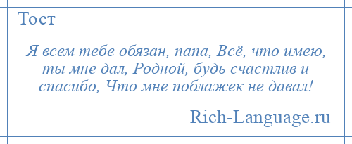 
    Я всем тебе обязан, папа, Всё, что имею, ты мне дал, Родной, будь счастлив и спасибо, Что мне поблажек не давал!