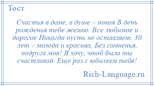
    Счастья в доме, в душе – покоя В день рожденья тебе желаю. Все любимое и дорогое Никогда пусть не оставляет. 30 лет – молода и красива, Без сомненья, подруга моя! Я хочу, чтоб была ты счастливой. Еще раз с юбилеем тебя!