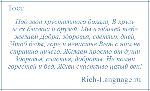
    Под звон хрустального бокала, В кругу всех близких и друзей. Мы в юбилей тебе желаем Добра, здоровья, светлых дней, Чтоб беды, горе и ненастье Ведь с ним не страшно ничего. Желаем просто от души Здоровья, счастья, доброты. Не помни горестей и бед, Живи счастливо целый век!