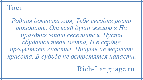 
    Родная доченька моя, Тебе сегодня ровно тридцать. От всей души желаю я На праздник этот веселиться. Пусть сбудется твоя мечта, И в сердце процветает счастье. Ничуть не меркнет красота, В судьбе не встретятся напасти.