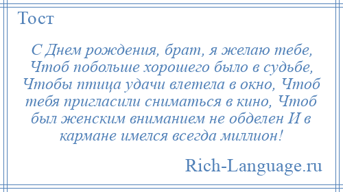 
    С Днем рождения, брат, я желаю тебе, Чтоб побольше хорошего было в судьбе, Чтобы птица удачи влетела в окно, Чтоб тебя пригласили сниматься в кино, Чтоб был женским вниманием не обделен И в кармане имелся всегда миллион!