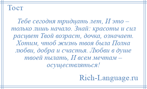 
    Тебе сегодня тридцать лет, И это – только лишь начало. Знай: красоты и сил расцвет Твой возраст, дочка, означает. Хотим, чтоб жизнь твоя была Полна любви, добра и счастья. Любви в душе твоей пылать, И всем мечтам – осуществляться!