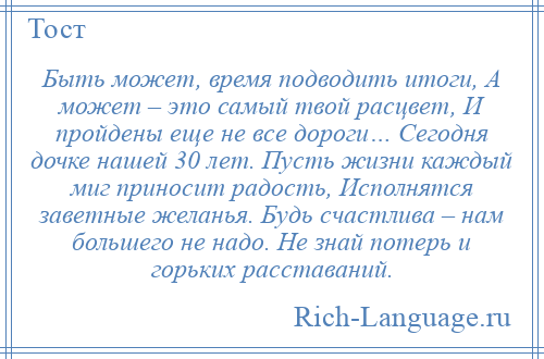 
    Быть может, время подводить итоги, А может – это самый твой расцвет, И пройдены еще не все дороги… Сегодня дочке нашей 30 лет. Пусть жизни каждый миг приносит радость, Исполнятся заветные желанья. Будь счастлива – нам большего не надо. Не знай потерь и горьких расставаний.