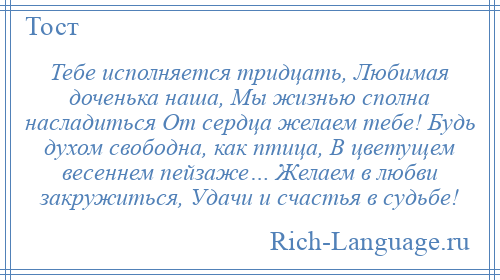 
    Тебе исполняется тридцать, Любимая доченька наша, Мы жизнью сполна насладиться От сердца желаем тебе! Будь духом свободна, как птица, В цветущем весеннем пейзаже… Желаем в любви закружиться, Удачи и счастья в судьбе!