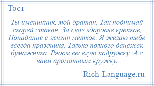 
    Ты именинник, мой братан, Так поднимай скорей стакан. За свое здоровье крепкое, Попадание в жизни меткое. Я желаю тебе всегда праздника, Только полного денежек бумажника. Рядом веселую подружку, А с чаем ароматным кружку.