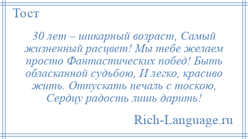 
    30 лет – шикарный возраст, Самый жизненный расцвет! Мы тебе желаем просто Фантастических побед! Быть обласканной судьбою, И легко, красиво жить. Отпускать печаль с тоскою, Сердцу радость лишь дарить!