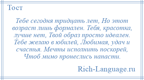 
    Тебе сегодня тридцать лет, Но этот возраст лишь формален. Тебя, красотка, лучше нет, Твой образ просто идеален. Тебе желаю в юбилей, Любимая, удач и счастья. Мечты исполнить поскорей, Чтоб мимо пронеслись напасти.