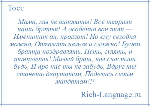 
    Мама, мы не виноваты! Всё творили наши братья! А особенно вон тот — Именинник он, проглот! Но ему сегодня можно, Отказать нельзя и сложно! Будем братца поздравлять, Петь, гулять, и танцевать! Милый брат, ты счастлив будь, И про нас ты не забудь, Вдруг ты станешь депутатом, Поделись своим мандатом!!!