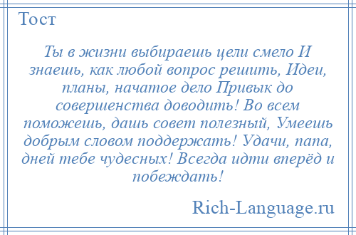
    Ты в жизни выбираешь цели смело И знаешь, как любой вопрос решить, Идеи, планы, начатое дело Привык до совершенства доводить! Во всем поможешь, дашь совет полезный, Умеешь добрым словом поддержать! Удачи, папа, дней тебе чудесных! Всегда идти вперёд и побеждать!