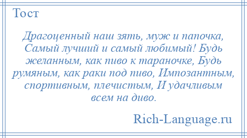 
    Драгоценный наш зять, муж и папочка, Самый лучший и самый любимый! Будь желанным, как пиво к тараночке, Будь румяным, как раки под пиво, Импозантным, спортивным, плечистым, И удачливым всем на диво.