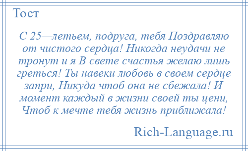 
    С 25—летьем, подруга, тебя Поздравляю от чистого сердца! Никогда неудачи не тронут и я В свете счастья желаю лишь греться! Ты навеки любовь в своем сердце запри, Никуда чтоб она не сбежала! И момент каждый в жизни своей ты цени, Чтоб к мечте тебя жизнь приближала!