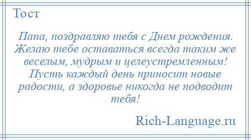 
    Папа, поздравляю тебя с Днем рождения. Желаю тебе оставаться всегда таким же веселым, мудрым и целеустремленным! Пусть каждый день приносит новые радости, а здоровье никогда не подводит тебя!