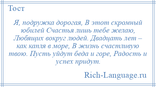 
    Я, подружка дорогая, В этот скромный юбилей Счастья лишь тебе желаю, Любящих вокруг людей. Двадцать лет – как капля в море, В жизнь счастливую твою. Пусть уйдут беда и горе, Радость и успех придут.