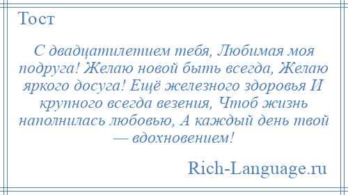 
    С двадцатилетием тебя, Любимая моя подруга! Желаю новой быть всегда, Желаю яркого досуга! Ещё железного здоровья И крупного всегда везения, Чтоб жизнь наполнилась любовью, А каждый день твой — вдохновением!