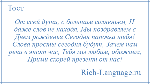 
    От всей души, с большим волненьем, И даже слов не находя, Мы поздравляем с Днем рожденья Сегодня папочка тебя! Слова просты сегодня будут, Зачем нам речи в этот час, Тебя мы любим, обожаем, Прими скорей презент от нас!