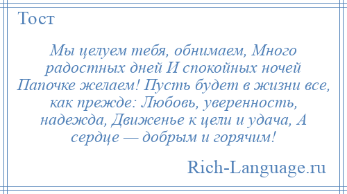 
    Мы целуем тебя, обнимаем, Много радостных дней И спокойных ночей Папочке желаем! Пусть будет в жизни все, как прежде: Любовь, уверенность, надежда, Движенье к цели и удача, А сердце — добрым и горячим!