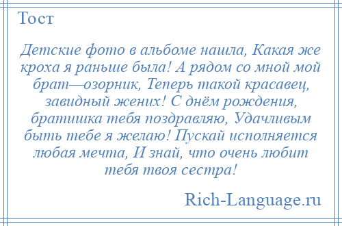 
    Детские фото в альбоме нашла, Какая же кроха я раньше была! А рядом со мной мой брат—озорник, Теперь такой красавец, завидный жених! С днём рождения, братишка тебя поздравляю, Удачливым быть тебе я желаю! Пускай исполняется любая мечта, И знай, что очень любит тебя твоя сестра!