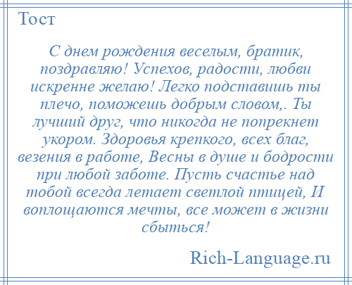 
    С днем рождения веселым, братик, поздравляю! Успехов, радости, любви искренне желаю! Легко подставишь ты плечо, поможешь добрым словом,. Ты лучший друг, что никогда не попрекнет укором. Здоровья крепкого, всех благ, везения в работе, Весны в душе и бодрости при любой заботе. Пусть счастье над тобой всегда летает светлой птицей, И воплощаются мечты, все может в жизни сбыться!