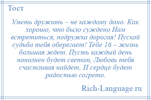 
    Уметь дружить – не каждому дано. Как хорошо, что было суждено Нам встретиться, подружка дорогая! Пускай судьба тебя оберегает! Тебе 16 – жизнь большая ждет. Пусть каждый день наполнен будет светом, Любовь тебя счастливая найдет, И сердце будет радостью согрето.