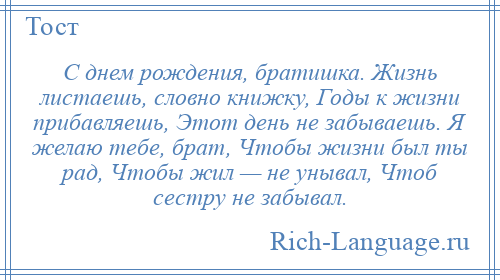 
    С днем рождения, братишка. Жизнь листаешь, словно книжку, Годы к жизни прибавляешь, Этот день не забываешь. Я желаю тебе, брат, Чтобы жизни был ты рад, Чтобы жил — не унывал, Чтоб сестру не забывал.