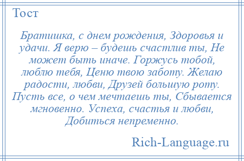 
    Братишка, с днем рождения, Здоровья и удачи. Я верю – будешь счастлив ты, Не может быть иначе. Горжусь тобой, люблю тебя, Ценю твою заботу. Желаю радости, любви, Друзей большую роту. Пусть все, о чем мечтаешь ты, Сбывается мгновенно. Успеха, счастья и любви, Добиться непременно.