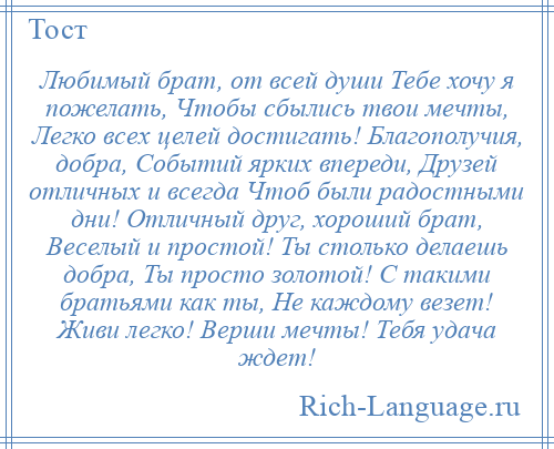 
    Любимый брат, от всей души Тебе хочу я пожелать, Чтобы сбылись твои мечты, Легко всех целей достигать! Благополучия, добра, Событий ярких впереди, Друзей отличных и всегда Чтоб были радостными дни! Отличный друг, хороший брат, Веселый и простой! Ты столько делаешь добра, Ты просто золотой! С такими братьями как ты, Не каждому везет! Живи легко! Верши мечты! Тебя удача ждет!