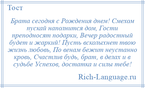 
    Брата сегодня с Рождения днем! Смехом пускай наполнится дом, Гости преподносят подарки, Вечер радостный будет и жаркий! Пусть всколыхнет твою жизнь любовь, По венам бежит неустанно кровь, Счастлив будь, брат, в делах и в судьбе Успехов, достатка и силы тебе!