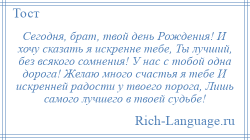 
    Сегодня, брат, твой день Рождения! И хочу сказать я искренне тебе, Ты лучший, без всякого сомнения! У нас с тобой одна дорога! Желаю много счастья я тебе И искренней радости у твоего порога, Лишь самого лучшего в твоей судьбе!