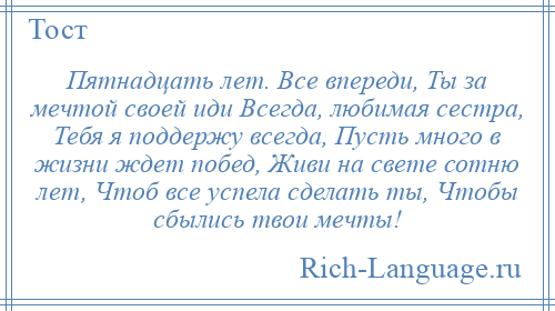 
    Пятнадцать лет. Все впереди, Ты за мечтой своей иди Всегда, любимая сестра, Тебя я поддержу всегда, Пусть много в жизни ждет побед, Живи на свете сотню лет, Чтоб все успела сделать ты, Чтобы сбылись твои мечты!