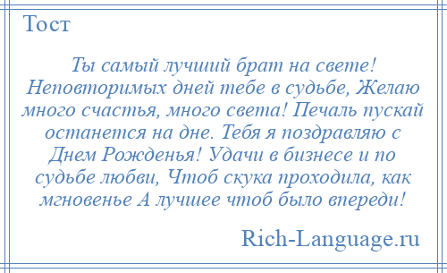 
    Ты самый лучший брат на свете! Неповторимых дней тебе в судьбе, Желаю много счастья, много света! Печаль пускай останется на дне. Тебя я поздравляю с Днем Рожденья! Удачи в бизнесе и по судьбе любви, Чтоб скука проходила, как мгновенье А лучшее чтоб было впереди!