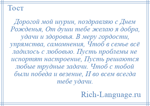 
    Дорогой мой шурин, поздравляю с Днем Рожденья, От души тебе желаю я добра, удачи и здоровья. В меру гордости, упрямства, самомнения, Чтоб в семье всё ладилось с любовью. Пусть проблемы не испортят настроение, Пусть решаются любые трудные задачи. Чтоб с тобой были победа и везение, И во всем всегда тебе удачи.