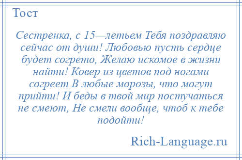 
    Сестренка, с 15—летьем Тебя поздравляю сейчас от души! Любовью пусть сердце будет согрето, Желаю искомое в жизни найти! Ковер из цветов под ногами согреет В любые морозы, что могут прийти! И беды в твой мир постучаться не смеют, Не смели вообще, чтоб к тебе подойти!