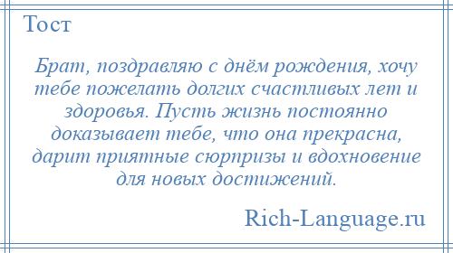 
    Брат, поздравляю с днём рождения, хочу тебе пожелать долгих счастливых лет и здоровья. Пусть жизнь постоянно доказывает тебе, что она прекрасна, дарит приятные сюрпризы и вдохновение для новых достижений.