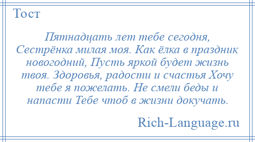 
    Пятнадцать лет тебе сегодня, Сестрёнка милая моя. Как ёлка в праздник новогодний, Пусть яркой будет жизнь твоя. Здоровья, радости и счастья Хочу тебе я пожелать. Не смели беды и напасти Тебе чтоб в жизни докучать.