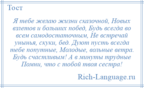 
    Я тебе желаю жизни сказочной, Новых взлетов и больших побед, Будь всегда во всем самодостаточным, Не встречай унынья, скуки, бед. Дуют пусть всегда тебе попутные, Молодые, вольные ветра. Будь счастливым! А в минуты трудные Помни, что с тобой твоя сестра!