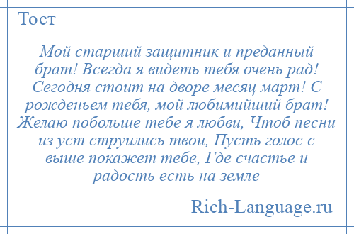 
    Мой старший защитник и преданный брат! Всегда я видеть тебя очень рад! Сегодня стоит на дворе месяц март! С рожденьем тебя, мой любимийший брат! Желаю побольше тебе я любви, Чтоб песни из уст струились твои, Пусть голос с выше покажет тебе, Где счастье и радость есть на земле