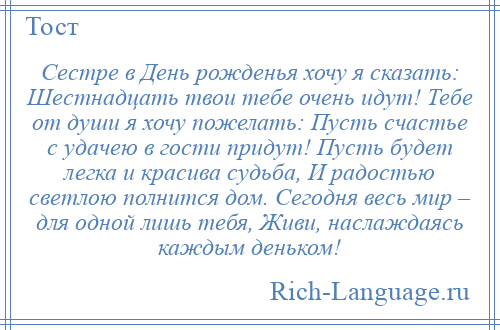 
    Сестре в День рожденья хочу я сказать: Шестнадцать твои тебе очень идут! Тебе от души я хочу пожелать: Пусть счастье с удачею в гости придут! Пусть будет легка и красива судьба, И радостью светлою полнится дом. Сегодня весь мир – для одной лишь тебя, Живи, наслаждаясь каждым деньком!