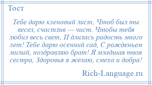 
    Тебе дарю кленовый лист, Чтоб был ты весел, счастлив — чист. Чтобы тебя любил весь свет, И длилась радость много лет! Тебе дарю осенний сад, С рожденьем милый, поздравляю брат! Я младшая твоя сестра, Здоровья я желаю, смеха и добра!