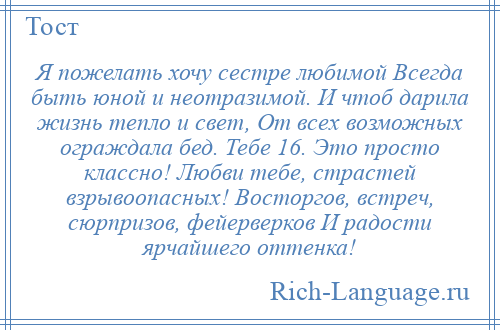 
    Я пожелать хочу сестре любимой Всегда быть юной и неотразимой. И чтоб дарила жизнь тепло и свет, От всех возможных ограждала бед. Тебе 16. Это просто классно! Любви тебе, страстей взрывоопасных! Восторгов, встреч, сюрпризов, фейерверков И радости ярчайшего оттенка!